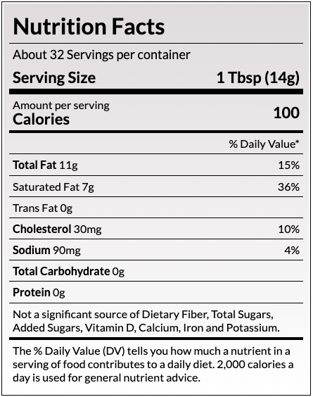 Nutrition Facts
About 32 Servings per container
Serving Size
1 Tbsp (14g)
Amount per serving
Calories
100
% Daily Value*
Total Fat 11g	15%
Saturated Fat 7g	36%
Trans Fat 0g	
Cholesterol 30mg	10%
Sodium 90mg	4%
Total Carbohydrate 0g	
Protein 0g	
Not a significant source of Dietary Fiber, Total Sugars, Added Sugars, Vitamin D, Calcium, Iron and Potassium.
The % Daily Value (DV) tells you how much a nutrient in a serving of food contributes to a daily diet. 2,000 calories a day is used for general nutrient advice.