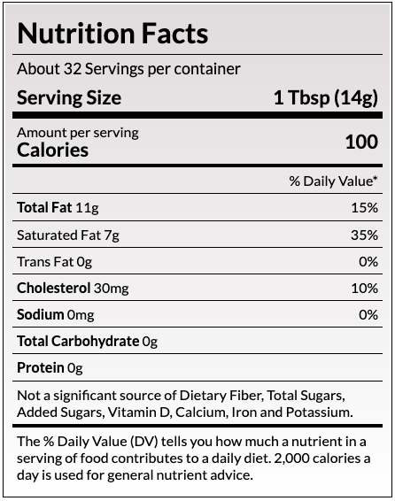 Nutrition Facts
About 32 Servings per container
Serving Size
1 Tbsp (14g)
Amount per serving
Calories
100
% Daily Value*
Total Fat 11g	15%
Saturated Fat 7g	36%
Trans Fat 0g	
Cholesterol 30mg	10%
Sodium 90mg	4%
Total Carbohydrate 0g	
Protein 0g	
Not a significant source of Dietary Fiber, Total Sugars, Added Sugars, Vitamin D, Calcium, Iron and Potassium.
The % Daily Value (DV) tells you how much a nutrient in a serving of food contributes to a daily diet. 2,000 calories a day is used for general nutrient advice.