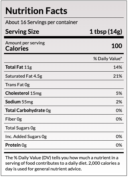 Nutrition Facts
About 32 Servings per container
Serving Size
1 Tbsp (14g)
Amount per serving
Calories
100
% Daily Value*
Total Fat 11g	15%
Saturated Fat 7g	36%
Trans Fat 0g	
Cholesterol 30mg	10%
Sodium 90mg	4%
Total Carbohydrate 0g	
Protein 0g	
Not a significant source of Dietary Fiber, Total Sugars, Added Sugars, Vitamin D, Calcium, Iron and Potassium.
The % Daily Value (DV) tells you how much a nutrient in a serving of food contributes to a daily diet. 2,000 calories a day is used for general nutrient advice.